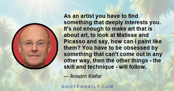 As an artist you have to find something that deeply interests you. It's not enough to make art that is about art, to look at Matisse and Picasso and say, how can I paint like them? You have to be obsessed by something