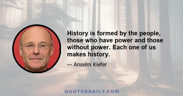 History is formed by the people, those who have power and those without power. Each one of us makes history.