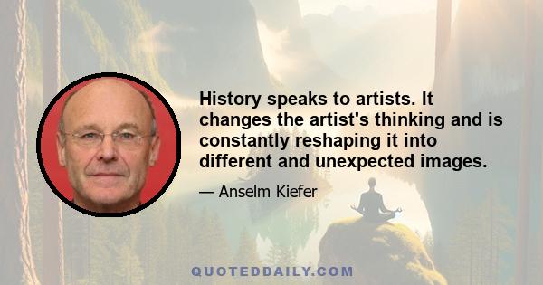 History speaks to artists. It changes the artist's thinking and is constantly reshaping it into different and unexpected images.