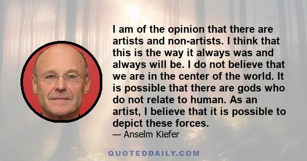 I am of the opinion that there are artists and non-artists. I think that this is the way it always was and always will be. I do not believe that we are in the center of the world. It is possible that there are gods who