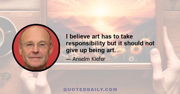 I believe art has to take responsibility but it should not give up being art.