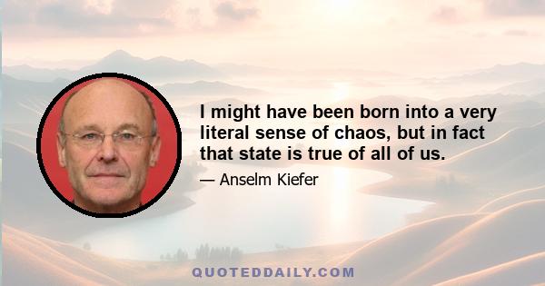 I might have been born into a very literal sense of chaos, but in fact that state is true of all of us.