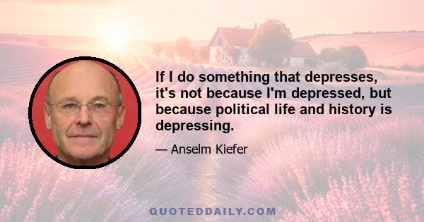 If I do something that depresses, it's not because I'm depressed, but because political life and history is depressing.