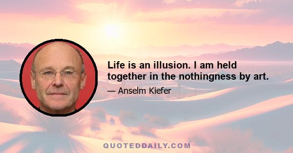 Life is an illusion. I am held together in the nothingness by art.