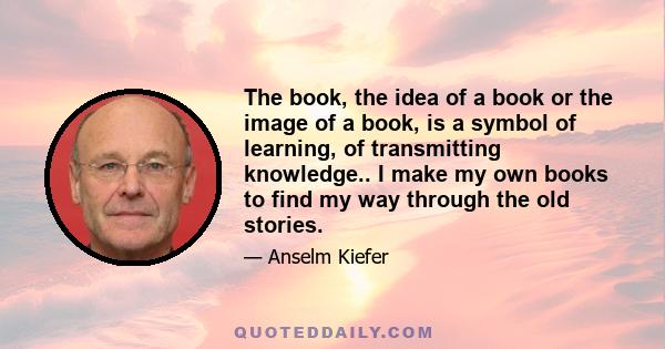 The book, the idea of a book or the image of a book, is a symbol of learning, of transmitting knowledge.. I make my own books to find my way through the old stories.