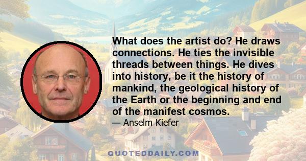 What does the artist do? He draws connections. He ties the invisible threads between things. He dives into history, be it the history of mankind, the geological history of the Earth or the beginning and end of the