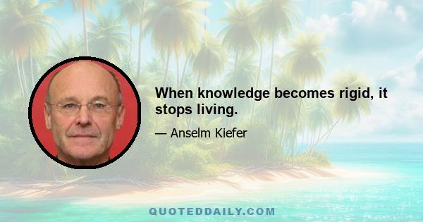 When knowledge becomes rigid, it stops living.