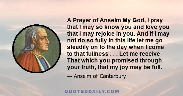 A Prayer of Anselm My God, I pray that I may so know you and love you that I may rejoice in you. And if I may not do so fully in this life let me go steadily on to the day when I come to that fullness . . . Let me