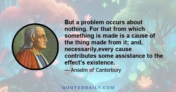 But a problem occurs about nothing. For that from which something is made is a cause of the thing made from it; and, necessarily,every cause contributes some assistance to the effect's existence.