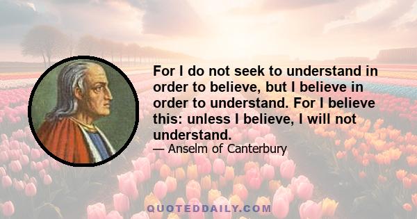 For I do not seek to understand in order to believe, but I believe in order to understand. For I believe this: unless I believe, I will not understand.