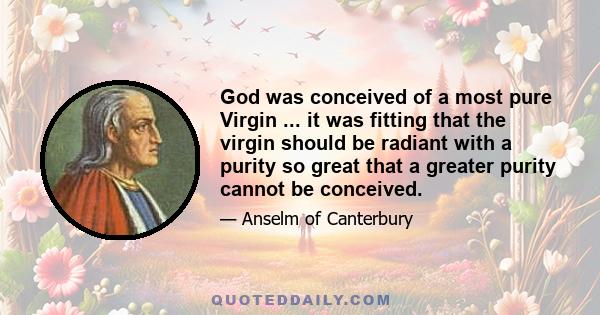 God was conceived of a most pure Virgin ... it was fitting that the virgin should be radiant with a purity so great that a greater purity cannot be conceived.