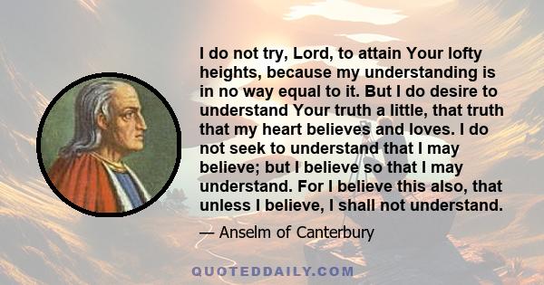 I do not try, Lord, to attain Your lofty heights, because my understanding is in no way equal to it. But I do desire to understand Your truth a little, that truth that my heart believes and loves. I do not seek to