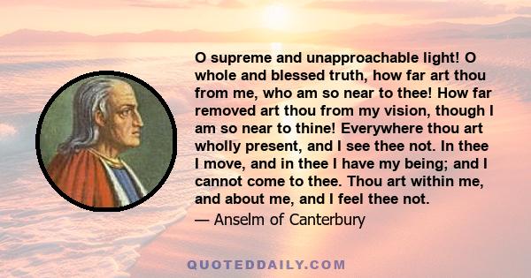 O supreme and unapproachable light! O whole and blessed truth, how far art thou from me, who am so near to thee! How far removed art thou from my vision, though I am so near to thine! Everywhere thou art wholly present, 