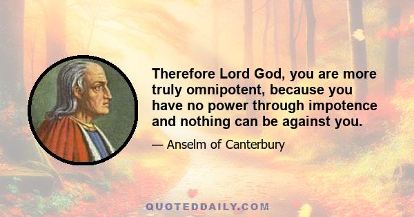 Therefore Lord God, you are more truly omnipotent, because you have no power through impotence and nothing can be against you.