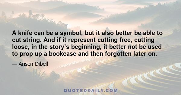 A knife can be a symbol, but it also better be able to cut string. And if it represent cutting free, cutting loose, in the story’s beginning, it better not be used to prop up a bookcase and then forgotten later on.