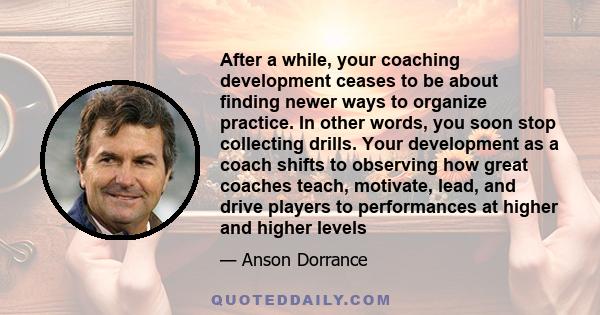 After a while, your coaching development ceases to be about finding newer ways to organize practice. In other words, you soon stop collecting drills. Your development as a coach shifts to observing how great coaches