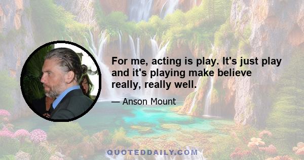 For me, acting is play. It's just play and it's playing make believe really, really well.