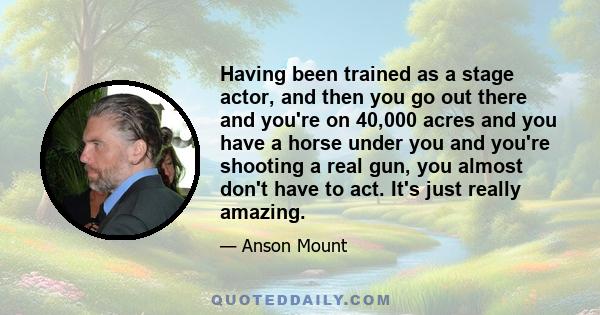 Having been trained as a stage actor, and then you go out there and you're on 40,000 acres and you have a horse under you and you're shooting a real gun, you almost don't have to act. It's just really amazing.