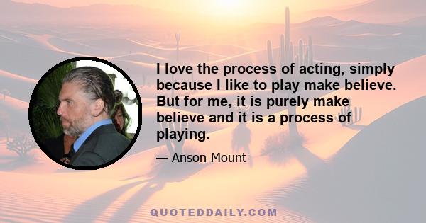 I love the process of acting, simply because I like to play make believe. But for me, it is purely make believe and it is a process of playing.