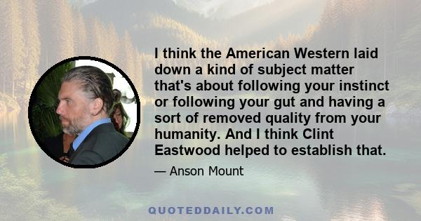 I think the American Western laid down a kind of subject matter that's about following your instinct or following your gut and having a sort of removed quality from your humanity. And I think Clint Eastwood helped to