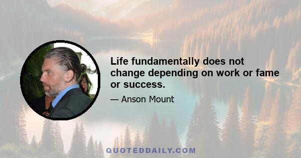 Life fundamentally does not change depending on work or fame or success.