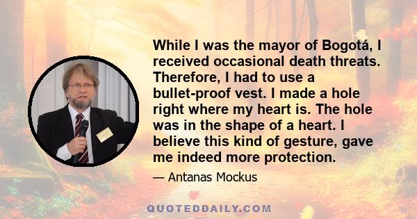 While I was the mayor of Bogotá, I received occasional death threats. Therefore, I had to use a bullet-proof vest. I made a hole right where my heart is. The hole was in the shape of a heart. I believe this kind of