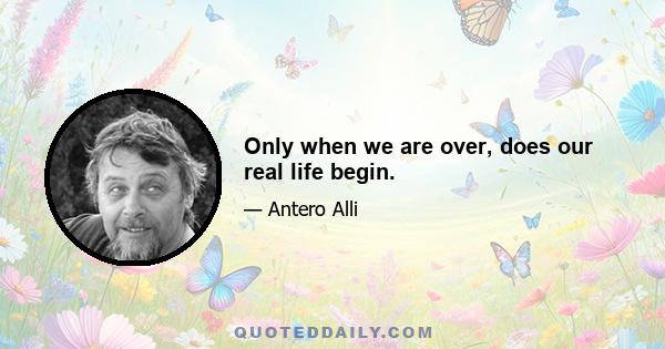 Only when we are over, does our real life begin.