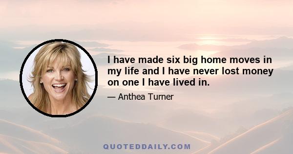 I have made six big home moves in my life and I have never lost money on one I have lived in.