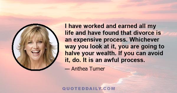 I have worked and earned all my life and have found that divorce is an expensive process. Whichever way you look at it, you are going to halve your wealth. If you can avoid it, do. It is an awful process.