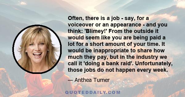 Often, there is a job - say, for a voiceover or an appearance - and you think: 'Blimey!' From the outside it would seem like you are being paid a lot for a short amount of your time. It would be inappropriate to share