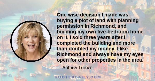 One wise decision I made was buying a plot of land with planning permission in Richmond, and building my own five-bedroom home on it. I sold three years after I completed the building and more than doubled my money. I