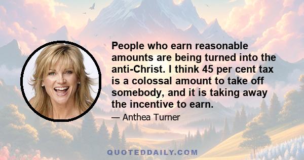 People who earn reasonable amounts are being turned into the anti-Christ. I think 45 per cent tax is a colossal amount to take off somebody, and it is taking away the incentive to earn.