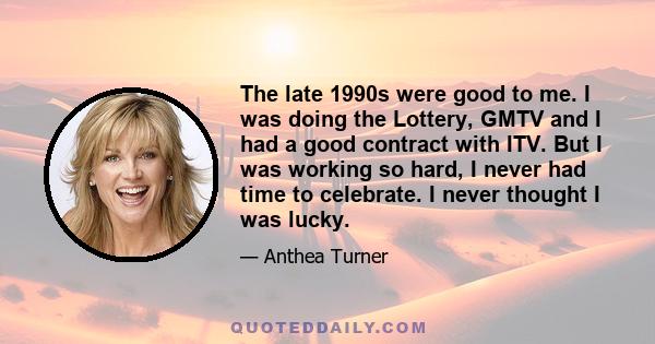 The late 1990s were good to me. I was doing the Lottery, GMTV and I had a good contract with ITV. But I was working so hard, I never had time to celebrate. I never thought I was lucky.