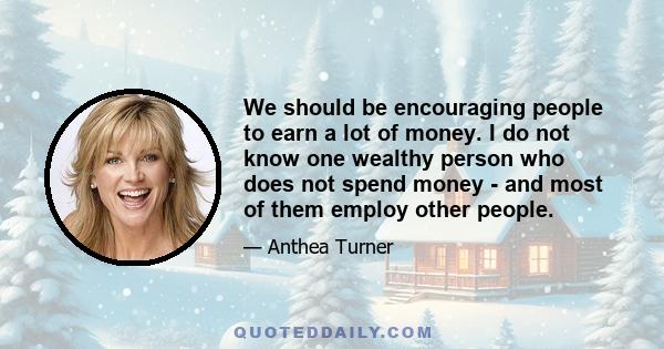 We should be encouraging people to earn a lot of money. I do not know one wealthy person who does not spend money - and most of them employ other people.