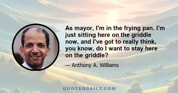 As mayor, I'm in the frying pan. I'm just sitting here on the griddle now, and I've got to really think, you know, do I want to stay here on the griddle?