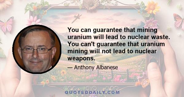 You can guarantee that mining uranium will lead to nuclear waste. You can't guarantee that uranium mining will not lead to nuclear weapons.