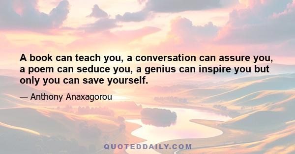 A book can teach you, a conversation can assure you, a poem can seduce you, a genius can inspire you but only you can save yourself.