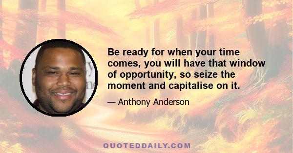 Be ready for when your time comes, you will have that window of opportunity, so seize the moment and capitalise on it.