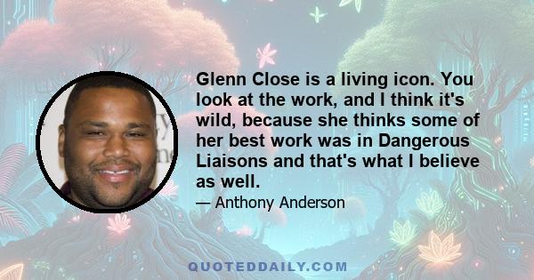 Glenn Close is a living icon. You look at the work, and I think it's wild, because she thinks some of her best work was in Dangerous Liaisons and that's what I believe as well.