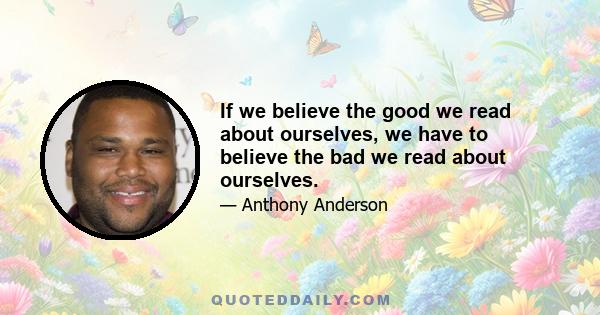 If we believe the good we read about ourselves, we have to believe the bad we read about ourselves.