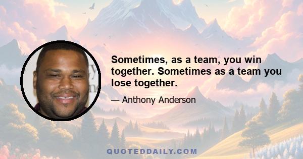 Sometimes, as a team, you win together. Sometimes as a team you lose together.