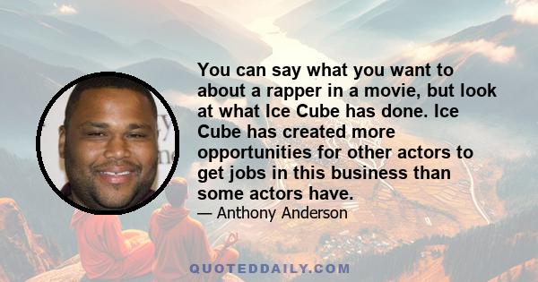 You can say what you want to about a rapper in a movie, but look at what Ice Cube has done. Ice Cube has created more opportunities for other actors to get jobs in this business than some actors have.