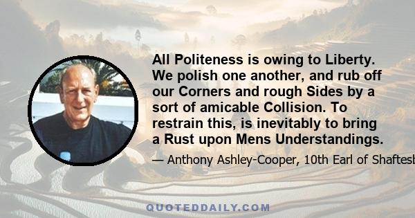 All Politeness is owing to Liberty. We polish one another, and rub off our Corners and rough Sides by a sort of amicable Collision. To restrain this, is inevitably to bring a Rust upon Mens Understandings.