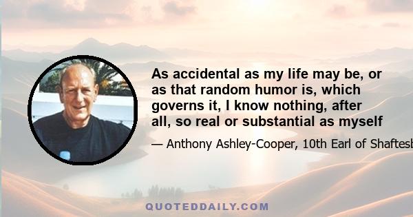 As accidental as my life may be, or as that random humor is, which governs it, I know nothing, after all, so real or substantial as myself