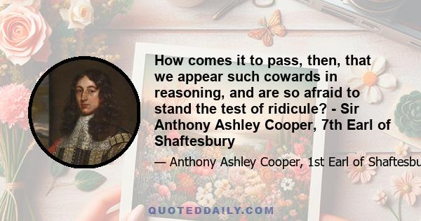 How comes it to pass, then, that we appear such cowards in reasoning, and are so afraid to stand the test of ridicule? - Sir Anthony Ashley Cooper, 7th Earl of Shaftesbury