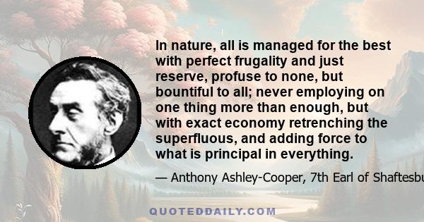 In nature, all is managed for the best with perfect frugality and just reserve, profuse to none, but bountiful to all; never employing on one thing more than enough, but with exact economy retrenching the superfluous,