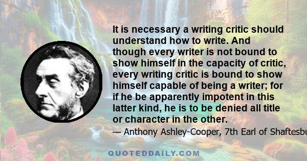 It is necessary a writing critic should understand how to write. And though every writer is not bound to show himself in the capacity of critic, every writing critic is bound to show himself capable of being a writer;