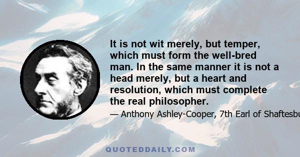 It is not wit merely, but temper, which must form the well-bred man. In the same manner it is not a head merely, but a heart and resolution, which must complete the real philosopher.