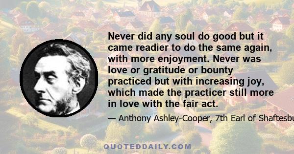 Never did any soul do good but it came readier to do the same again, with more enjoyment. Never was love or gratitude or bounty practiced but with increasing joy, which made the practicer still more in love with the