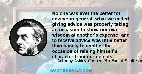 No one was ever the better for advice: in general, what we called giving advice was properly taking an occasion to show our own wisdom at another's expense; and to receive advice was little better than tamely to another 